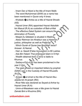 urduwisdom.com
. Imam Dar ul Hijrat is the title of Imam Malik
. The word Muhammad (SAW) as a name has
been mentioned in Quran only 4 times
. Khateeb �ul-Anbia as a title of Hazrat Shoaib
(AS)
. Hazrat Umer (RA) appointed Hazrat Abdullah
bin Masud (R.A) as custodian of Bait-ul-Mal
. The effective Zakat System can ensure the
elimination of Poverty
. Masjid Zu Qiblatain is situated in Madina
. Abdur Rehman bin Khaldun was a Historian,
justice, philospher as well as Politician
. Which Surah of Quran has Bismillah twice?
Answer: Al Namal
. Had -e- Qazaf (False Accusation) is 80 Lashes
. Ada Bin Hatam Thai embraced Islam in 9 Hijri
. Wealth obtained from a mine is liable to
Khumus
. Sadaq-e-Eid-ul-fitr has been proclaimed in the
year 2 Hijri
. The seal affixed on important letters by prophet
(SAW) was in the Custody of Hazrat Khuzaifa
(R.A)
. Ameen �ul-Umat is the title of Hazrat Abu-
ubaida bin Al jaraah (RA)
. River Nile was declared as Sayed-ul-Anhar by
Hazrat Umer (R.A)
. Umm-ul-Masakeen was a title given to Hazrat
Zainab Bint e Khuzima (RA)
 