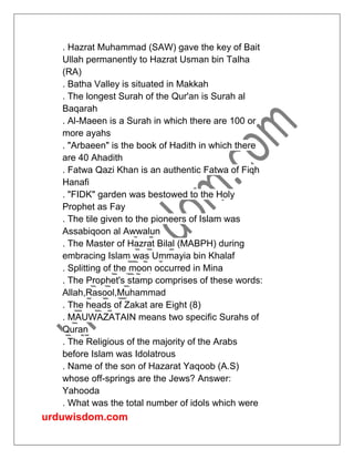 urduwisdom.com
. Hazrat Muhammad (SAW) gave the key of Bait
Ullah permanently to Hazrat Usman bin Talha
(RA)
. Batha Valley is situated in Makkah
. The longest Surah of the Qur'an is Surah al
Baqarah
. Al-Maeen is a Surah in which there are 100 or
more ayahs
. "Arbaeen" is the book of Hadith in which there
are 40 Ahadith
. Fatwa Qazi Khan is an authentic Fatwa of Fiqh
Hanafi
. "FIDK" garden was bestowed to the Holy
Prophet as Fay
. The tile given to the pioneers of Islam was
Assabiqoon al Awwalun
. The Master of Hazrat Bilal (MABPH) during
embracing Islam was Ummayia bin Khalaf
. Splitting of the moon occurred in Mina
. The Prophet's stamp comprises of these words:
Allah,Rasool,Muhammad
. The heads of Zakat are Eight (8)
. MAUWAZATAIN means two specific Surahs of
Quran
. The Religious of the majority of the Arabs
before Islam was Idolatrous
. Name of the son of Hazarat Yaqoob (A.S)
whose off-springs are the Jews? Answer:
Yahooda
. What was the total number of idols which were
 