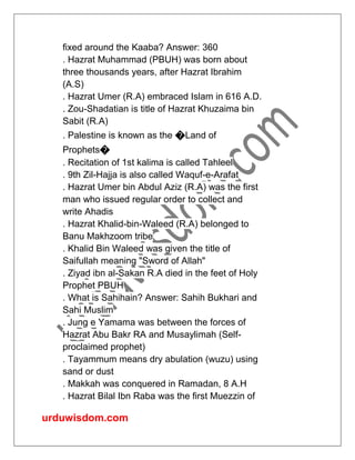 urduwisdom.com
fixed around the Kaaba? Answer: 360
. Hazrat Muhammad (PBUH) was born about
three thousands years, after Hazrat Ibrahim
(A.S)
. Hazrat Umer (R.A) embraced Islam in 616 A.D.
. Zou-Shadatian is title of Hazrat Khuzaima bin
Sabit (R.A)
. Palestine is known as the �Land of
Prophets�
. Recitation of 1st kalima is called Tahleel
. 9th Zil-Hajja is also called Waquf-e-Arafat
. Hazrat Umer bin Abdul Aziz (R.A) was the first
man who issued regular order to collect and
write Ahadis
. Hazrat Khalid-bin-Waleed (R.A) belonged to
Banu Makhzoom tribe
. Khalid Bin Waleed was given the title of
Saifullah meaning "Sword of Allah"
. Ziyad ibn al-Sakan R.A died in the feet of Holy
Prophet PBUH
. What is Sahihain? Answer: Sahih Bukhari and
Sahi Muslim
. Jung e Yamama was between the forces of
Hazrat Abu Bakr RA and Musaylimah (Self-
proclaimed prophet)
. Tayammum means dry abulation (wuzu) using
sand or dust
. Makkah was conquered in Ramadan, 8 A.H
. Hazrat Bilal Ibn Raba was the first Muezzin of
 