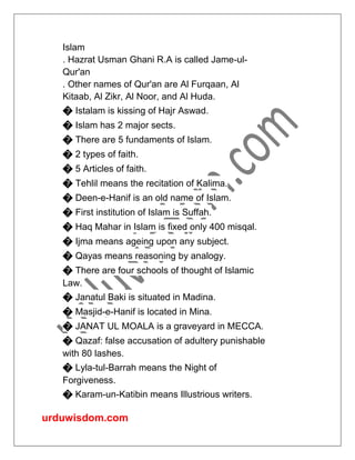 urduwisdom.com
Islam
. Hazrat Usman Ghani R.A is called Jame-ul-
Qur'an
. Other names of Qur'an are Al Furqaan, Al
Kitaab, Al Zikr, Al Noor, and Al Huda.
� Istalam is kissing of Hajr Aswad.
� Islam has 2 major sects.
� There are 5 fundaments of Islam.
� 2 types of faith.
� 5 Articles of faith.
� Tehlil means the recitation of Kalima.
� Deen-e-Hanif is an old name of Islam.
� First institution of Islam is Suffah.
� Haq Mahar in Islam is fixed only 400 misqal.
� Ijma means ageing upon any subject.
� Qayas means reasoning by analogy.
� There are four schools of thought of Islamic
Law.
� Janatul Baki is situated in Madina.
� Masjid-e-Hanif is located in Mina.
� JANAT UL MOALA is a graveyard in MECCA.
� Qazaf: false accusation of adultery punishable
with 80 lashes.
� Lyla-tul-Barrah means the Night of
Forgiveness.
� Karam-un-Katibin means Illustrious writers.
 