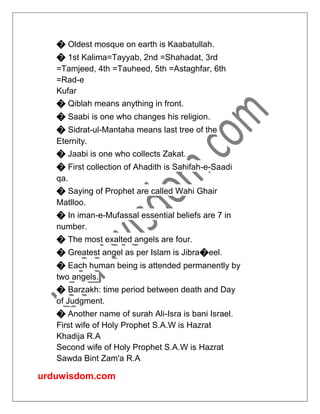 urduwisdom.com
� Oldest mosque on earth is Kaabatullah.
� 1st Kalima=Tayyab, 2nd =Shahadat, 3rd
=Tamjeed, 4th =Tauheed, 5th =Astaghfar, 6th
=Rad-e
Kufar
� Qiblah means anything in front.
� Saabi is one who changes his religion.
� Sidrat-ul-Mantaha means last tree of the
Eternity.
� Jaabi is one who collects Zakat.
� First collection of Ahadith is Sahifah-e-Saadi
qa.
� Saying of Prophet are called Wahi Ghair
Matlloo.
� In iman-e-Mufassal essential beliefs are 7 in
number.
� The most exalted angels are four.
� Greatest angel as per Islam is Jibra�eel.
� Each human being is attended permanently by
two angels.
� Barzakh: time period between death and Day
of Judgment.
� Another name of surah Ali-Isra is bani Israel.
First wife of Holy Prophet S.A.W is Hazrat
Khadija R.A
Second wife of Holy Prophet S.A.W is Hazrat
Sawda Bint Zam'a R.A
 