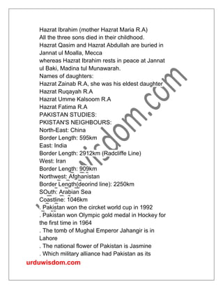 urduwisdom.com
Hazrat Ibrahim (mother Hazrat Maria R.A)
All the three sons died in their childhood.
Hazrat Qasim and Hazrat Abdullah are buried in
Jannat ul Moalla, Mecca
whereas Hazrat Ibrahim rests in peace at Jannat
ul Baki, Madina tul Munawarah.
Names of daughters:
Hazrat Zainab R.A, she was his eldest daughter
Hazrat Ruqayah R.A
Hazrat Umme Kalsoom R.A
Hazrat Fatima R.A
PAKISTAN STUDIES:
PKISTAN'S NEIGHBOURS:
North-East: China
Border Length: 595km
East: India
Border Length: 2912km (Radcliffe Line)
West: Iran
Border Length: 909km
Northwest: Afghanistan
Border Length(deorind line): 2250km
SOuth: Arabian Sea
Coastline: 1046km
. Pakistan won the circket world cup in 1992
. Pakistan won Olympic gold medal in Hockey for
the first time in 1964
. The tomb of Mughal Emperor Jahangir is in
Lahore
. The national flower of Pakistan is Jasmine
. Which military alliance had Pakistan as its
 