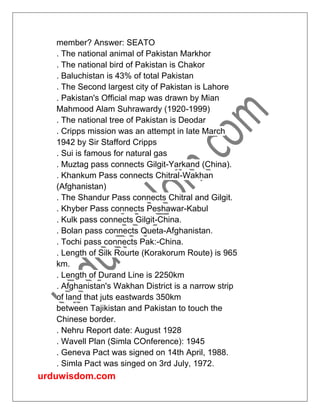 urduwisdom.com
member? Answer: SEATO
. The national animal of Pakistan Markhor
. The national bird of Pakistan is Chakor
. Baluchistan is 43% of total Pakistan
. The Second largest city of Pakistan is Lahore
. Pakistan's Official map was drawn by Mian
Mahmood Alam Suhrawardy (1920-1999)
. The national tree of Pakistan is Deodar
. Cripps mission was an attempt in late March
1942 by Sir Stafford Cripps
. Sui is famous for natural gas
. Muztag pass connects Gilgit-Yarkand (China).
. Khankum Pass connects Chitral-Wakhan
(Afghanistan)
. The Shandur Pass connects Chitral and Gilgit.
. Khyber Pass connects Peshawar-Kabul
. Kulk pass connects Gilgit-China.
. Bolan pass connects Queta-Afghanistan.
. Tochi pass connects Pak:-China.
. Length of Silk Rourte (Korakorum Route) is 965
km.
. Length of Durand Line is 2250km
. Afghanistan's Wakhan District is a narrow strip
of land that juts eastwards 350km
between Tajikistan and Pakistan to touch the
Chinese border.
. Nehru Report date: August 1928
. Wavell Plan (Simla COnference): 1945
. Geneva Pact was signed on 14th April, 1988.
. Simla Pact was singed on 3rd July, 1972.
 