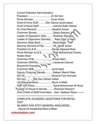 urduwisdom.com
Current Pakistani Administration:
President..................................Dr Arif Alvi
Prime Minister..........................Imran Khan
Chief of Army Staff...........Gen Qamar javed bajwa
Chief of Navel Staff.... ................Admiral Zafar Abbasi
Air Chief Marshal....... ...............Mujahid Anwar
Chairman Senate....... ................Saqiq Sanjrani
Leader of Opposition (NA)......... Shahbaz Shareef
Leader of Opposition (Senate)..... Raja Zafar ul Haq
Governor State Bank................. Raza Baqar
Attorney General of Pak............. Mr. Khalil Javed
President AJ & K...................... Sardar Masood Khan
Prime Minister AJ & K ................Raja Muhammad Farooq
Haider Khan
Chairman PCB.......................... Ehsan Mani
Chairman WAPDA..................... Lieutenant Gernal
Muzammil Hussain
Chairman NAB......................... Javid Iqbal
Deputy Chairman Senate.......... Saleem Mandi Wala
DG ISI...................................... General Faiz Hameed
DG Ispr.......... Maj Gen Zaheer babar
UN Representative....................Munir A Malik
SSP CID Police.......................... Syed Muhammad Ali Raza
Leader of House In Senate......... Shahzad Waseem
Joint Chiefs of Staff Committee... Gen. Nadeem Raza---------
--------------------------------------------------------------------
COMPLETE ACADEMIC QUESTIONS FOR INITIAL
TEST
ISLAMIAT,PAK STDY,GENERAL KNOLWDGE ..
. Hazrat Ali established Bait-ul-Maal.
 