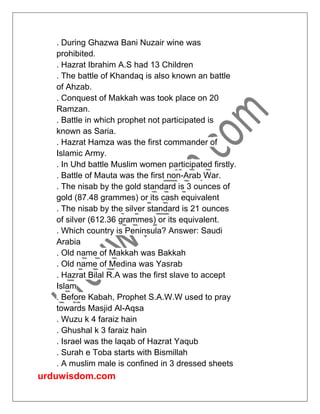 urduwisdom.com
. During Ghazwa Bani Nuzair wine was
prohibited.
. Hazrat Ibrahim A.S had 13 Children
. The battle of Khandaq is also known an battle
of Ahzab.
. Conquest of Makkah was took place on 20
Ramzan.
. Battle in which prophet not participated is
known as Saria.
. Hazrat Hamza was the first commander of
Islamic Army.
. In Uhd battle Muslim women participated firstly.
. Battle of Mauta was the first non-Arab War.
. The nisab by the gold standard is 3 ounces of
gold (87.48 grammes) or its cash equivalent
. The nisab by the silver standard is 21 ounces
of silver (612.36 grammes) or its equivalent.
. Which country is Peninsula? Answer: Saudi
Arabia
. Old name of Makkah was Bakkah
. Old name of Medina was Yasrab
. Hazrat Bilal R.A was the first slave to accept
Islam
. Before Kabah, Prophet S.A.W.W used to pray
towards Masjid Al-Aqsa
. Wuzu k 4 faraiz hain
. Ghushal k 3 faraiz hain
. Israel was the laqab of Hazrat Yaqub
. Surah e Toba starts with Bismillah
. A muslim male is confined in 3 dressed sheets
 