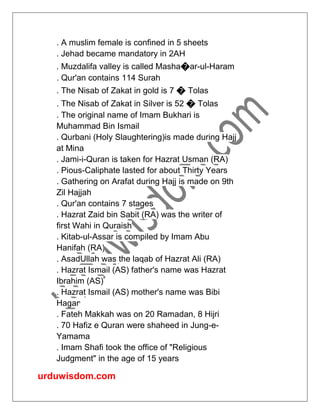urduwisdom.com
. A muslim female is confined in 5 sheets
. Jehad became mandatory in 2AH
. Muzdalifa valley is called Masha�ar-ul-Haram
. Qur'an contains 114 Surah
. The Nisab of Zakat in gold is 7 � Tolas
. The Nisab of Zakat in Silver is 52 � Tolas
. The original name of Imam Bukhari is
Muhammad Bin Ismail
. Qurbani (Holy Slaughtering)is made during Hajj
at Mina
. Jami-i-Quran is taken for Hazrat Usman (RA)
. Pious-Caliphate lasted for about Thirty Years
. Gathering on Arafat during Hajj is made on 9th
Zil Hajjah
. Qur'an contains 7 stages
. Hazrat Zaid bin Sabit (RA) was the writer of
first Wahi in Quraish
. Kitab-ul-Assar is compiled by Imam Abu
Hanifah (RA)
. AsadUllah was the laqab of Hazrat Ali (RA)
. Hazrat Ismail (AS) father's name was Hazrat
Ibrahim (AS)
. Hazrat Ismail (AS) mother's name was Bibi
Hagar
. Fateh Makkah was on 20 Ramadan, 8 Hijri
. 70 Hafiz e Quran were shaheed in Jung-e-
Yamama
. Imam Shafi took the office of "Religious
Judgment" in the age of 15 years
 