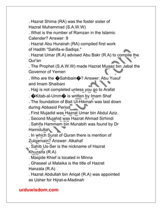 urduwisdom.com
. Hazrat Shima (RA) was the foster sister of
Hazrat Muhammad (S.A.W.W)
. What is the number of Ramzan in the Islamic
Calender? Answer: 9
. Hazrat Abu Hurairah (RA) compiled first work
of Hadith "Sahifa-e-Sadiqa."
. Hazrat Umar (R.A) advised Abu Bakr (R.A) to compile the
Qur'an
. The Prophet (S.A.W.W) made Hazrat Muaaz bin Jabal the
Governor of Yemen
. Who are the �Sahibain�? Answer: Abu Yusuf
and Imam Shaibani
. Hajj is not completed unless you go to Arafat
. �Kitab-al-Umm� is written by Imam Shaf
. The foundation of Bait Ul-Hikmah was laid down
during Abbasid Period
. First Mujadid was Hazrat Umar bin Abdul Aziz.
. Second Mujahid was Hazrat Ahmad Sirhindi
. Sahifa Hammam bin Munabih was found by Dr
Hamidullah
. In which Surat of Quran there is mention of
Zulqarnain? Answer: Alkahaf
. Sahib Us-Ser is the nickname of Hazrat
Khuzaifa (R.A)
. Masjide Khief is located in Minna
. Ghaseel ul Malaika is the title of Hazrat
Hanzala (R.A)
. Hazrat Abdullah bin Ariqat (R.A) was appointed
as Usher for Hijrat-e-Madinah
 