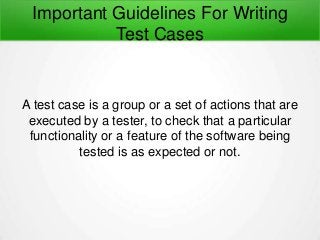 Important Guidelines For Writing
Test Cases
A test case is a group or a set of actions that are
executed by a tester, to check that a particular
functionality or a feature of the software being
tested is as expected or not.
 