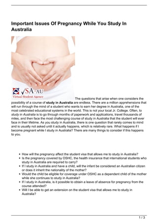 Important Issues Of Pregnancy While You Study In
Australia




                                                 The questions that arise when one considers the
possibility of a course of study in Australia are endless. There are a million apprehensions that
will run through the mind of a student who wants to earn her degree in Australia, one of the
most celebrated educational systems in the world. This is not your local Jr. College. Often, to
study in Australia is to go through months of paperwork and applications, travel thousands of
miles, and then face the most challenging course of study in Australia that the student will ever
face in their lifetime. As you study in Australia, there is one question that rarely comes to mind
and is usually not asked until it actually happens, which is relatively rare. What happens if I
become pregnant while I study in Australia? There are many things to consider if this happens
to you.




       How will the pregnancy affect the student visa that allows me to study in Australia?
       Is the pregnancy covered by OSHC, the health insurance that international students who
       study in Australia are required to carry?
       If I study in Australia and have a child, will the infant be considered an Australian citizen
       or does it inherit the nationality of the mother?
       Would the child be eligible for coverage under OSHC as a dependent child of the mother
       while she continues to study in Australia?
       If I study in Australia, is it possible to obtain a leave of absence for pregnancy from the
       course attended?
       Will I be able to get an extension on the student visa that allows me to study in
       Australia?




                                                                                              1/3
 