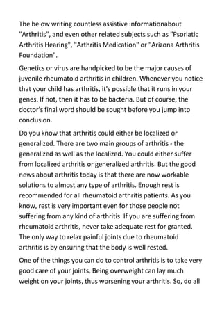 The below writing countless assistive informationabout
quot;Arthritisquot;, and even other related subjects such as quot;Psoriatic
Arthritis Hearingquot;, quot;Arthritis Medicationquot; or quot;Arizona Arthritis
Foundationquot;.
Genetics or virus are handpicked to be the major causes of
juvenile rheumatoid arthritis in children. Whenever you notice
that your child has arthritis, it's possible that it runs in your
genes. If not, then it has to be bacteria. But of course, the
doctor's final word should be sought before you jump into
conclusion.
Do you know that arthritis could either be localized or
generalized. There are two main groups of arthritis - the
generalized as well as the localized. You could either suffer
from localized arthritis or generalized arthritis. But the good
news about arthritis today is that there are now workable
solutions to almost any type of arthritis. Enough rest is
recommended for all rheumatoid arthritis patients. As you
know, rest is very important even for those people not
suffering from any kind of arthritis. If you are suffering from
rheumatoid arthritis, never take adequate rest for granted.
The only way to relax painful joints due to rheumatoid
arthritis is by ensuring that the body is well rested.
One of the things you can do to control arthritis is to take very
good care of your joints. Being overweight can lay much
weight on your joints, thus worsening your arthritis. So, do all
 
