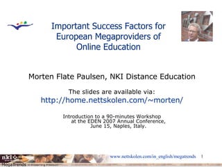 Important Success Factors for European Megaproviders of Online Education Morten Flate Paulsen, NKI Distance Education The slides are available via: http:// home.nettskolen.com/~morten / Introduction to a 90-minutes Workshop at the EDEN 2007 Annual Conference, June 15, Naples, Italy. 