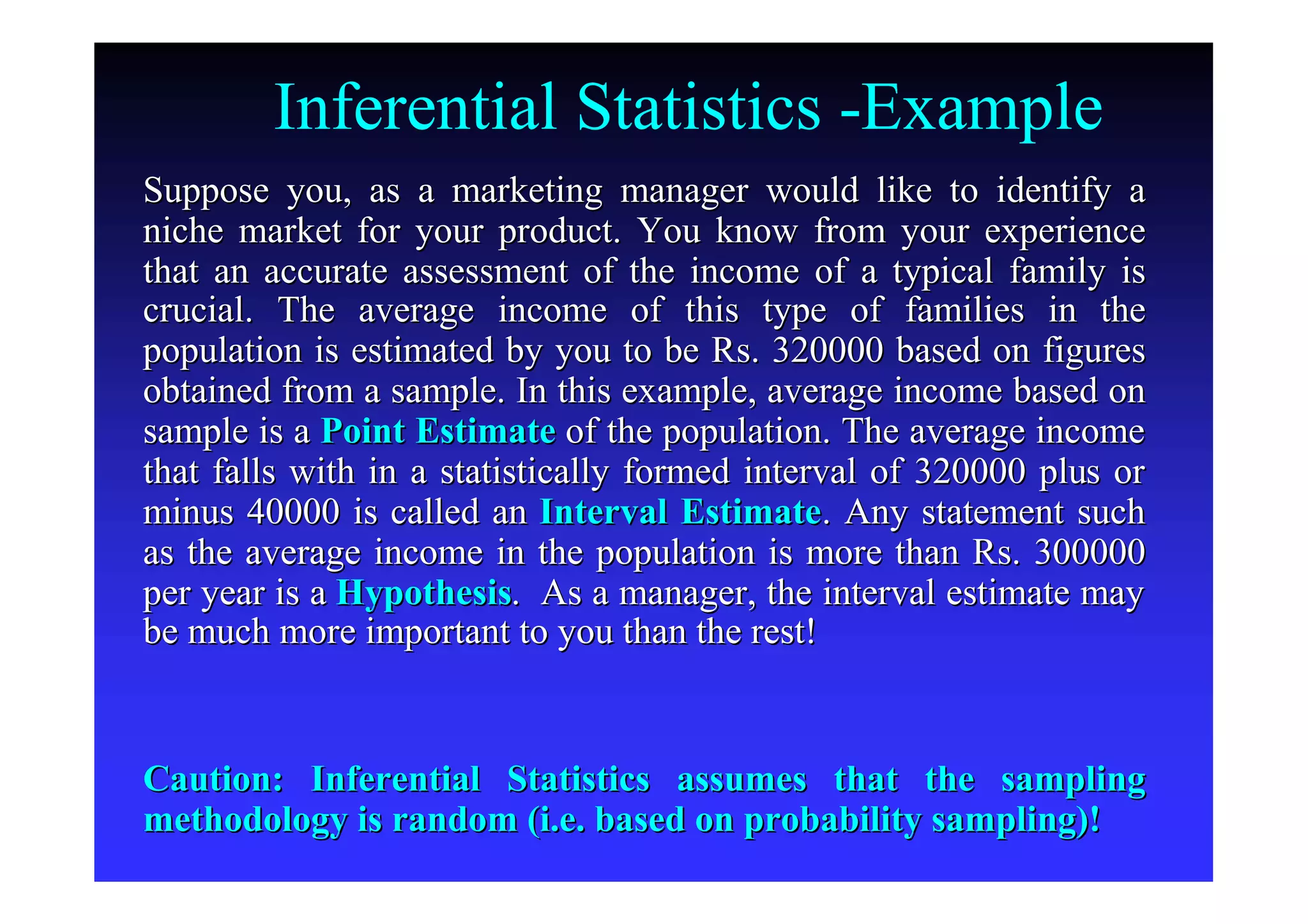 Inferential Statistics -Example
Suppose you, as a marketing manager would like to identify aSuppose you, as a marketing manager would like to identify a
niche market for your product. You know from your experienceniche market for your product. You know from your experience
that an accurate assessment of the income of a typical family isthat an accurate assessment of the income of a typical family is
crucial. The average income of this type of families in thecrucial. The average income of this type of families in the
population is estimated by you to be Rs. 320000 based on figurespopulation is estimated by you to be Rs. 320000 based on figures
obtained from a sample. In this example, average income based onobtained from a sample. In this example, average income based on
sample is asample is a Point EstimatePoint Estimate of the population. The average incomeof the population. The average income
that falls with in a statistically formed interval of 320000 pluthat falls with in a statistically formed interval of 320000 plus ors or
minus 40000 is called anminus 40000 is called an Interval EstimateInterval Estimate. Any statement such. Any statement such
as the average income in the population is more than Rs. 300000as the average income in the population is more than Rs. 300000
per year is aper year is a HypothesisHypothesis. As a manager, the interval estimate may. As a manager, the interval estimate may
be much more important to you than the rest!be much more important to you than the rest!
Caution: Inferential Statistics assumes that the samplingCaution: Inferential Statistics assumes that the sampling
methodology is random (i.e. based on probability sampling)!methodology is random (i.e. based on probability sampling)!
 