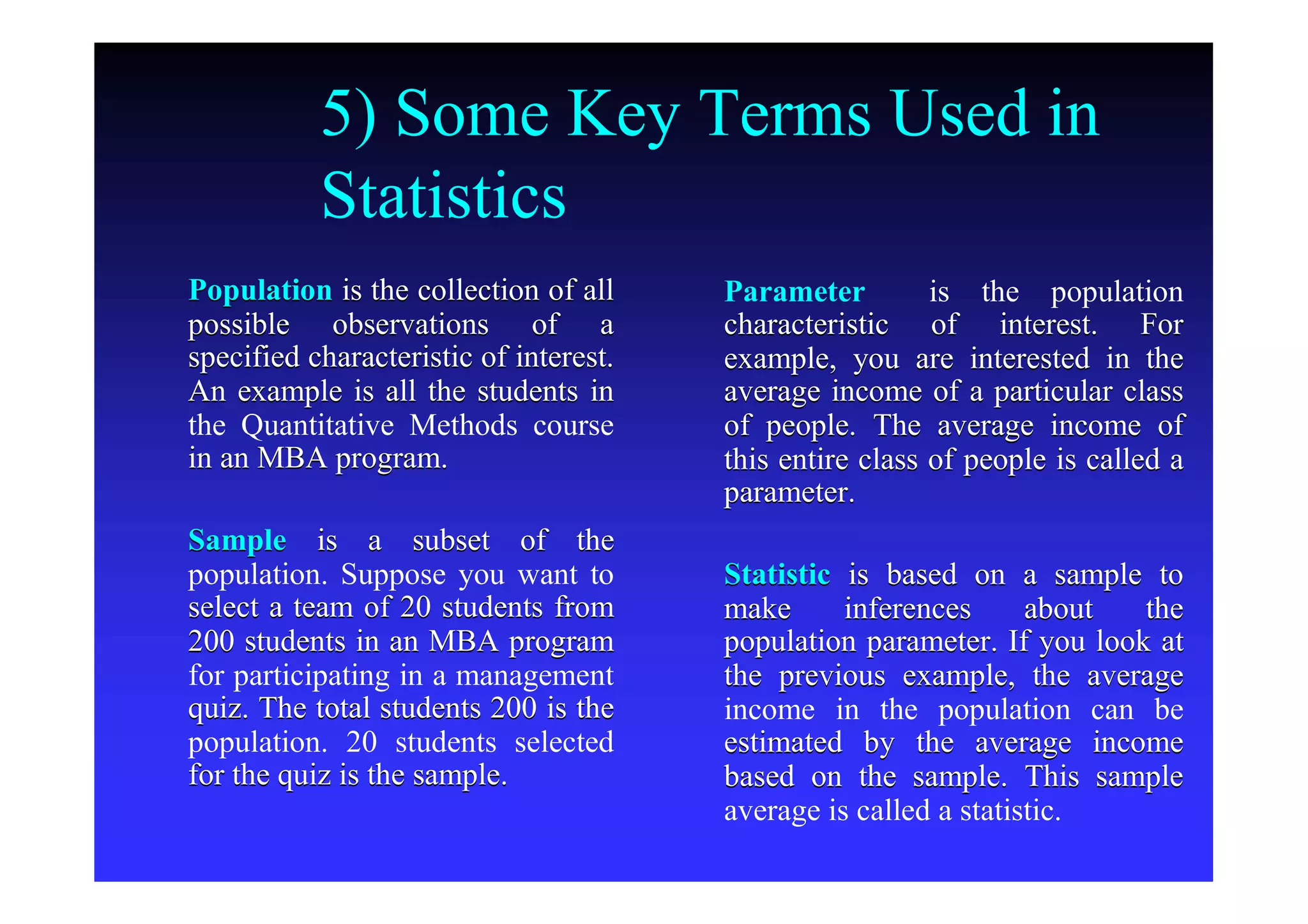 5) Some Key Terms Used in
Statistics
PopulationPopulation is the collection of allis the collection of all
possible observations of apossible observations of a
specified characteristic of interest.specified characteristic of interest.
An example is all the students inAn example is all the students in
the Quantitative Methods coursethe Quantitative Methods course
in an MBA program.in an MBA program.
SampleSample is a subset of theis a subset of the
population. Suppose you want topopulation. Suppose you want to
select a team of 20 students fromselect a team of 20 students from
200 students in an MBA program200 students in an MBA program
for participating in a managementfor participating in a management
quiz. The total students 200 is thequiz. The total students 200 is the
population. 20 students selectedpopulation. 20 students selected
for the quiz is the sample.for the quiz is the sample.
ParameterParameter is the populationis the population
characteristic of interest. Forcharacteristic of interest. For
example, you are interested in theexample, you are interested in the
average income of a particular classaverage income of a particular class
of people. The average income ofof people. The average income of
this entire class of people is called athis entire class of people is called a
parameter.parameter.
StatisticStatistic is based on a sample tois based on a sample to
make inferences about themake inferences about the
population parameter. If you look atpopulation parameter. If you look at
the previous example, the averagethe previous example, the average
income in the population can beincome in the population can be
estimated by the average incomeestimated by the average income
based on the sample. This samplebased on the sample. This sample
average is called a statistic.average is called a statistic.
 
