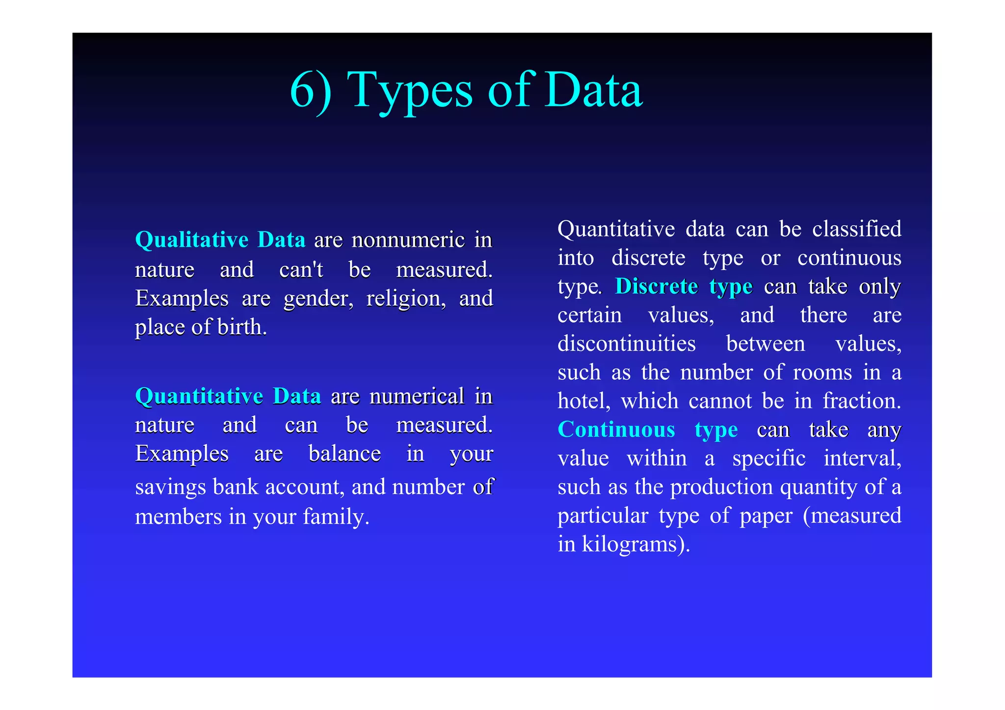 6) Types of Data
Qualitative DataQualitative Data are nonnumeric inare nonnumeric in
nature and can't be measured.nature and can't be measured.
Examples are gender, religion, andExamples are gender, religion, and
place of birth.place of birth.
Quantitative DataQuantitative Data are numerical inare numerical in
nature and can be measured.nature and can be measured.
Examples are balance in yourExamples are balance in your
savings bank account, and numbersavings bank account, and number ofof
members in your family.members in your family.
Quantitative data can be classifiedQuantitative data can be classified
into discrete type or continuousinto discrete type or continuous
typetype.. Discrete typeDiscrete type can take onlycan take only
certain values, and there arecertain values, and there are
discontinuities between values,discontinuities between values,
such as the number of rooms in asuch as the number of rooms in a
hotel, which cannot be in fraction.hotel, which cannot be in fraction.
Continuous typeContinuous type can take anycan take any
value within a specific interval,value within a specific interval,
such as the production quantity of asuch as the production quantity of a
particular type of paper (measuredparticular type of paper (measured
in kilograms).in kilograms).
 