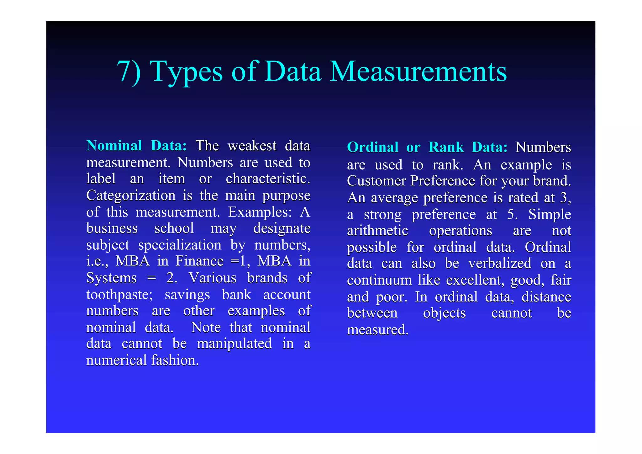 7) Types of Data Measurements
Nominal Data:Nominal Data: The weakest dataThe weakest data
measurement. Numbers are used tomeasurement. Numbers are used to
label an item or characteristic.label an item or characteristic.
Categorization is the main purposeCategorization is the main purpose
of this measurement. Examples: Aof this measurement. Examples: A
business school may designatebusiness school may designate
subject specialization by numbers,subject specialization by numbers,
i.e., MBA in Finance =1, MBA ini.e., MBA in Finance =1, MBA in
Systems = 2. Various brands ofSystems = 2. Various brands of
toothpaste; savings bank accounttoothpaste; savings bank account
numbers are other examples ofnumbers are other examples of
nominal data. Note that nominalnominal data. Note that nominal
data cannot be manipulated in adata cannot be manipulated in a
numerical fashion.numerical fashion.
Ordinal or Rank Data:Ordinal or Rank Data: NumbersNumbers
are used to rank. An example isare used to rank. An example is
Customer Preference for your brand.Customer Preference for your brand.
An average preference is rated at 3,An average preference is rated at 3,
a strong preference at 5. Simplea strong preference at 5. Simple
arithmetic operations are notarithmetic operations are not
possible for ordinal data. Ordinalpossible for ordinal data. Ordinal
data can also be verbalized on adata can also be verbalized on a
continuum like excellent, good, faircontinuum like excellent, good, fair
and poor. In ordinal data, distanceand poor. In ordinal data, distance
between objects cannot bebetween objects cannot be
measured.measured.
 