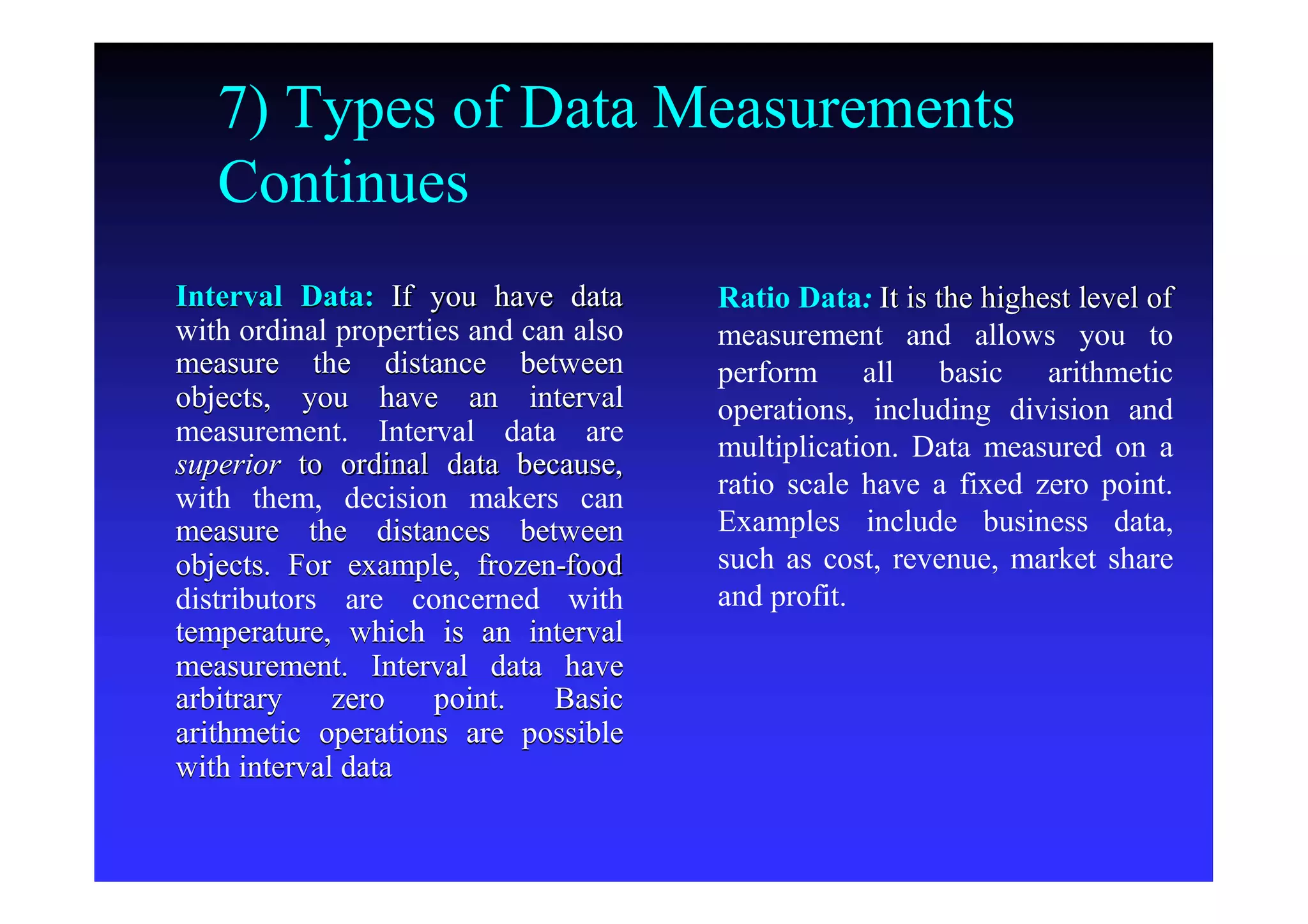 7) Types of Data Measurements
Continues
Interval Data:Interval Data: If you have dataIf you have data
with ordinal properties and can alsowith ordinal properties and can also
measure the distance betweenmeasure the distance between
objects, you have an intervalobjects, you have an interval
measurement. Interval data aremeasurement. Interval data are
superiorsuperior to ordinal data because,to ordinal data because,
with them, decision makers canwith them, decision makers can
measure the distances betweenmeasure the distances between
objects. For example, frozenobjects. For example, frozen--foodfood
distributors are concerned withdistributors are concerned with
temperature, which is an intervaltemperature, which is an interval
measurement. Interval data havemeasurement. Interval data have
arbitrary zero point. Basicarbitrary zero point. Basic
arithmetic operations are possiblearithmetic operations are possible
with interval datawith interval data
Ratio DataRatio Data:: It is the highest level ofIt is the highest level of
measurement and allows you tomeasurement and allows you to
perform all basic arithmeticperform all basic arithmetic
operations, including division andoperations, including division and
multiplication. Data measured on amultiplication. Data measured on a
ratio scale have a fixed zero point.ratio scale have a fixed zero point.
Examples include business data,Examples include business data,
such as cost, revenue, market sharesuch as cost, revenue, market share
and profit.and profit.
 