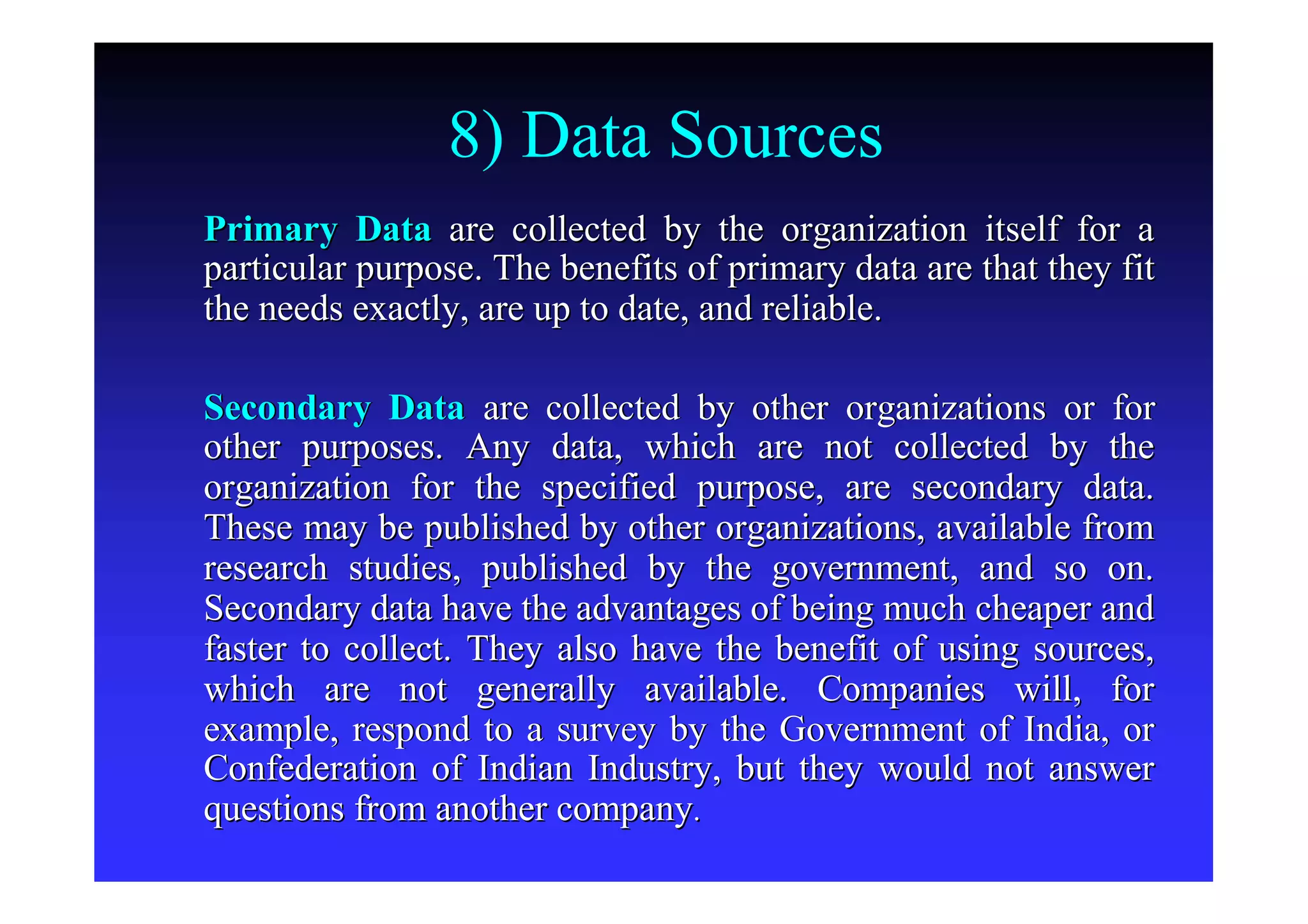 8) Data Sources
Primary DataPrimary Data are collected by the organization itself for aare collected by the organization itself for a
particular purpose. The benefits of primary data are that they fparticular purpose. The benefits of primary data are that they fitit
the needs exactly, are up to date, and reliable.the needs exactly, are up to date, and reliable.
Secondary DataSecondary Data are collected by other organizations or forare collected by other organizations or for
other purposes. Any data, which are not collected by theother purposes. Any data, which are not collected by the
organization for the specified purpose, are secondary data.organization for the specified purpose, are secondary data.
These may be published by other organizations, available fromThese may be published by other organizations, available from
research studies, published by the government, and so on.research studies, published by the government, and so on.
Secondary data have the advantages of being much cheaper andSecondary data have the advantages of being much cheaper and
faster to collect. They also have the benefit of using sources,faster to collect. They also have the benefit of using sources,
which are not generally available. Companies will, forwhich are not generally available. Companies will, for
example, respond to a survey by the Government of India, orexample, respond to a survey by the Government of India, or
Confederation of Indian Industry, but they would not answerConfederation of Indian Industry, but they would not answer
questions from another companyquestions from another company..
 