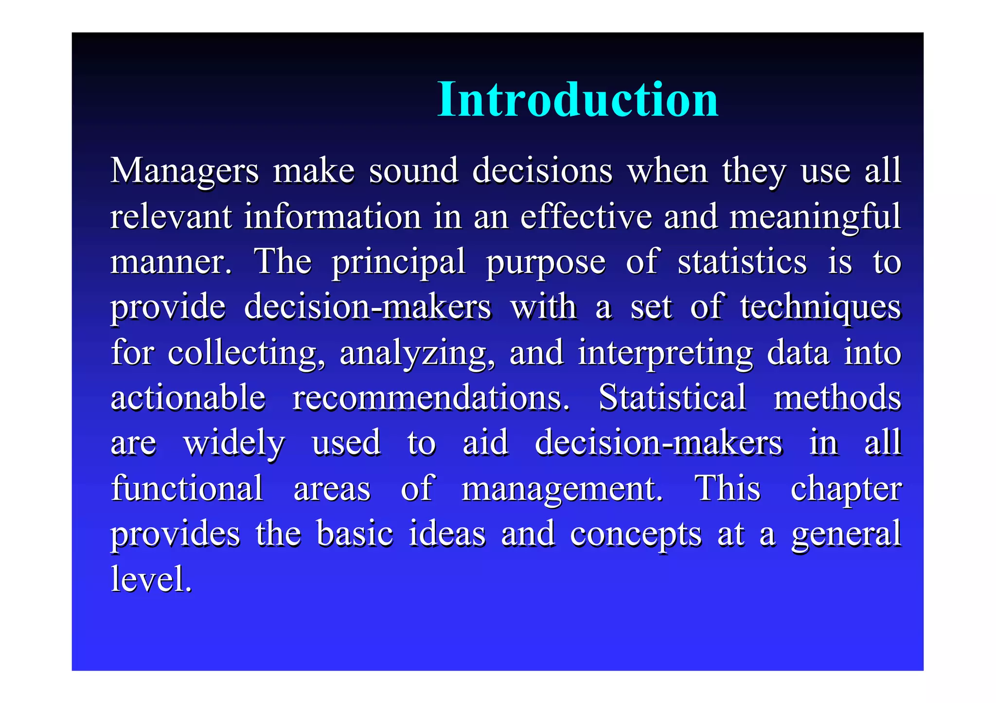 Introduction
Managers make sound decisions when they use allManagers make sound decisions when they use all
relevant information in an effective and meaningfulrelevant information in an effective and meaningful
manner. The principal purpose of statistics is tomanner. The principal purpose of statistics is to
provide decisionprovide decision--makers with a set of techniquesmakers with a set of techniques
for collecting, analyzing, and interpreting data intofor collecting, analyzing, and interpreting data into
actionable recommendations. Statistical methodsactionable recommendations. Statistical methods
are widely used to aid decisionare widely used to aid decision--makers in allmakers in all
functional areas of management. This chapterfunctional areas of management. This chapter
provides the basic ideas and concepts at a generalprovides the basic ideas and concepts at a general
level.level.
 