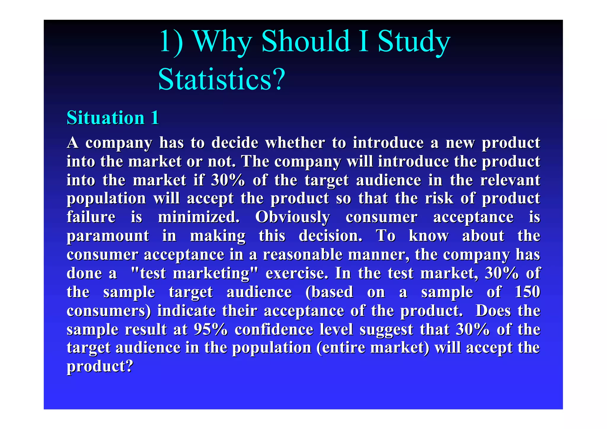 1) Why Should I Study
Statistics?
Situation 1Situation 1
A company has to decide whether to introduce a new productA company has to decide whether to introduce a new product
into the market or not. The company will introduce the productinto the market or not. The company will introduce the product
into the market if 30% of the target audience in the relevantinto the market if 30% of the target audience in the relevant
population will accept the product so that the risk of productpopulation will accept the product so that the risk of product
failure is minimized. Obviously consumer acceptance isfailure is minimized. Obviously consumer acceptance is
paramount in making this decision. To know about theparamount in making this decision. To know about the
consumer acceptance in a reasonable manner, the company hasconsumer acceptance in a reasonable manner, the company has
done a "test marketing" exercise. In the test market, 30% ofdone a "test marketing" exercise. In the test market, 30% of
the sample target audience (based on a sample of 150the sample target audience (based on a sample of 150
consumers) indicate their acceptance of the product. Does theconsumers) indicate their acceptance of the product. Does the
sample result at 95% confidence level suggest that 30% of thesample result at 95% confidence level suggest that 30% of the
target audience in the population (entire market) will accept thtarget audience in the population (entire market) will accept thee
product?product?
 