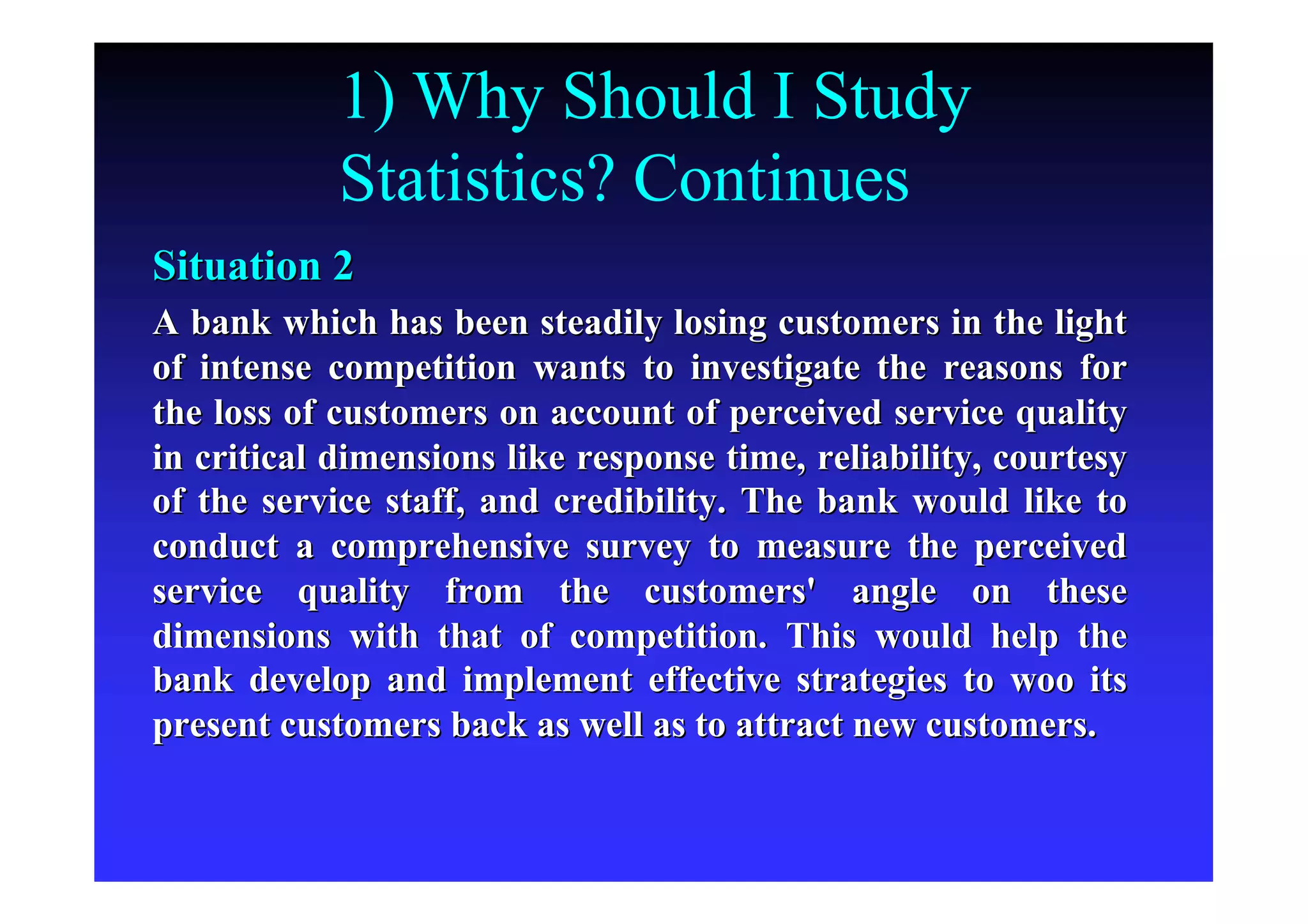 1) Why Should I Study
Statistics? Continues
Situation 2Situation 2
A bank which has been steadily losing customers in the lightA bank which has been steadily losing customers in the light
of intense competition wants to investigate the reasons forof intense competition wants to investigate the reasons for
the loss of customers on account of perceived service qualitythe loss of customers on account of perceived service quality
in critical dimensions like response time, reliability, courtesyin critical dimensions like response time, reliability, courtesy
of the service staff, and credibility. The bank would like toof the service staff, and credibility. The bank would like to
conduct a comprehensive survey to measure the perceivedconduct a comprehensive survey to measure the perceived
service quality from the customers' angle on theseservice quality from the customers' angle on these
dimensions with that of competition. This would help thedimensions with that of competition. This would help the
bank develop and implement effective strategies to woo itsbank develop and implement effective strategies to woo its
present customers back as well as to attract new customers.present customers back as well as to attract new customers.
 
