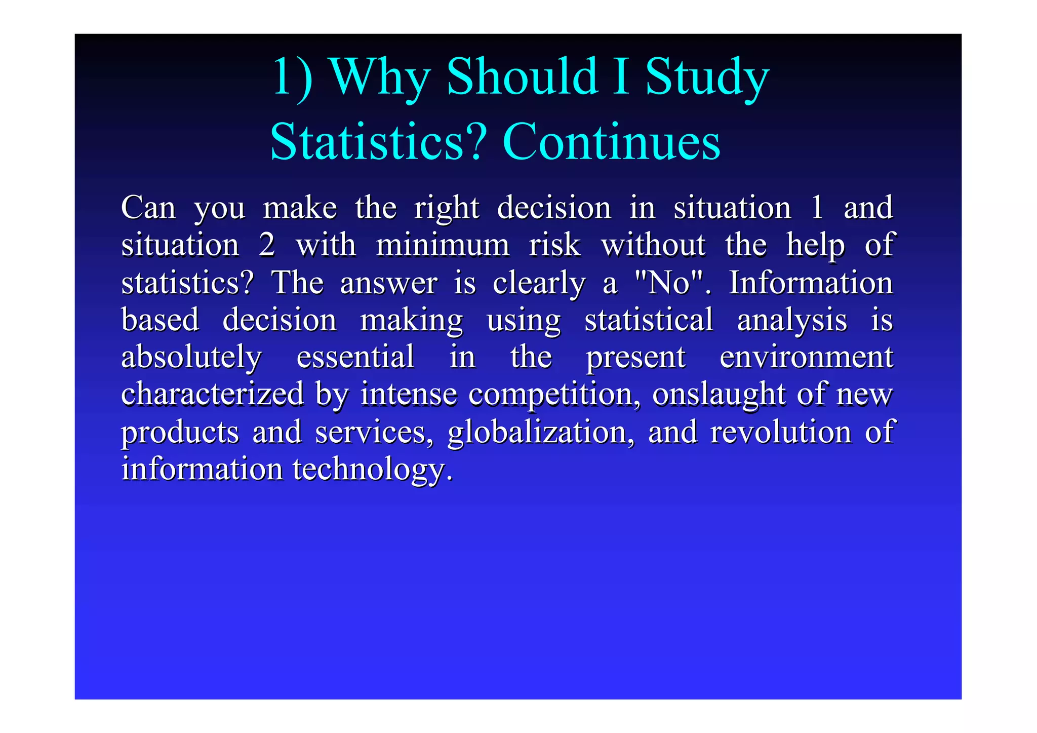 1) Why Should I Study
Statistics? Continues
Can you make the right decision in situation 1 andCan you make the right decision in situation 1 and
situation 2 with minimum risk without the help ofsituation 2 with minimum risk without the help of
statistics? The answer is clearly a "No". Informationstatistics? The answer is clearly a "No". Information
based decision making using statistical analysis isbased decision making using statistical analysis is
absolutely essential in the present environmentabsolutely essential in the present environment
characterized by intense competition, onslaught of newcharacterized by intense competition, onslaught of new
products and services, globalization, and revolution ofproducts and services, globalization, and revolution of
information technology.information technology.
 