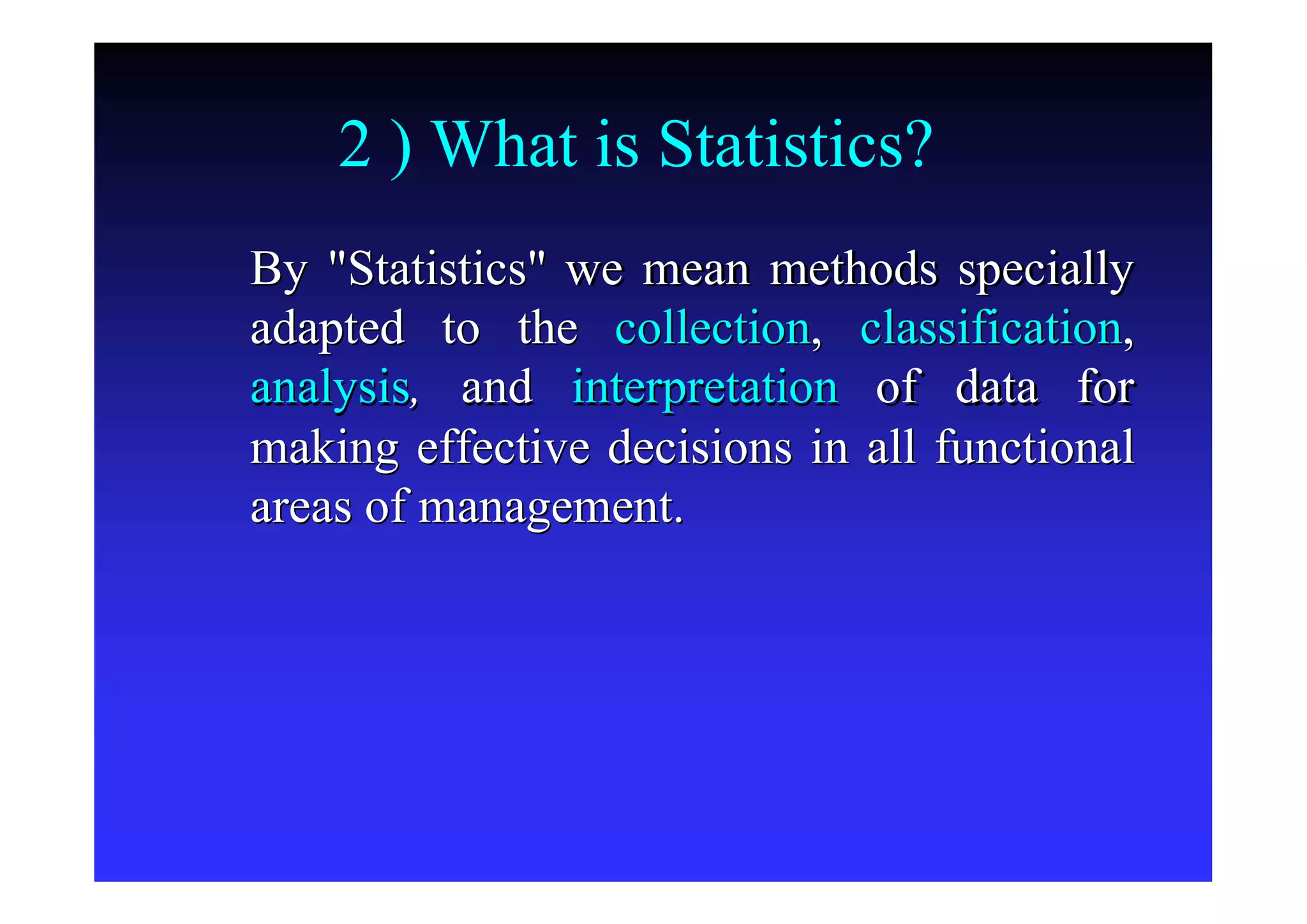 2 ) What is Statistics?
By "Statistics"By "Statistics" we mean methods speciallywe mean methods specially
adapted to theadapted to the collectioncollection,, classificationclassification,,
analysisanalysis,, andand interpretationinterpretation of data forof data for
making effective decisions in all functionalmaking effective decisions in all functional
areas of management.areas of management.
 