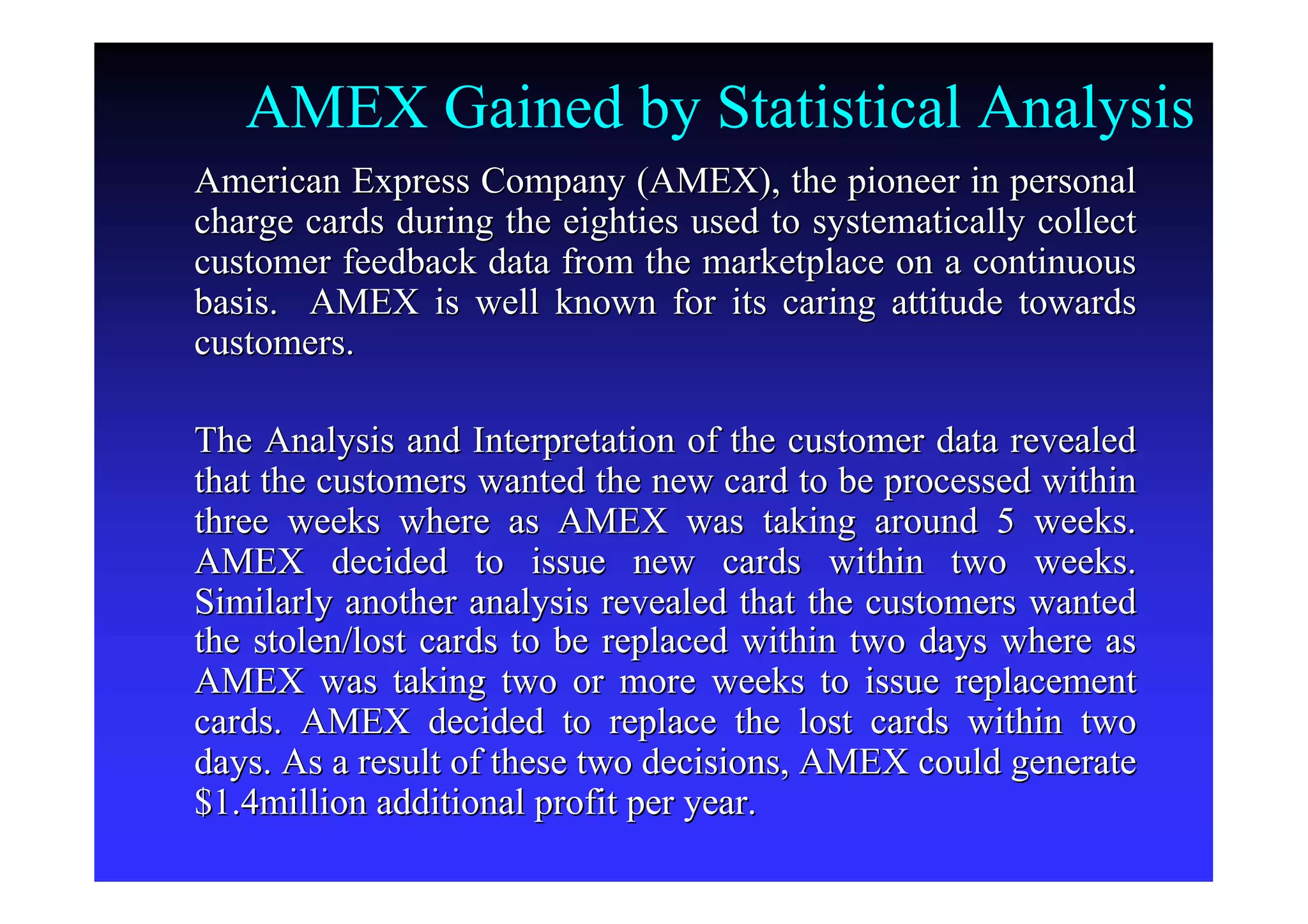AMEX Gained by Statistical Analysis
American Express Company (AMEX), the pioneer in personalAmerican Express Company (AMEX), the pioneer in personal
charge cards during the eighties used to systematically collectcharge cards during the eighties used to systematically collect
customer feedback data from the marketplace on a continuouscustomer feedback data from the marketplace on a continuous
basis. AMEX is well known for its caring attitude towardsbasis. AMEX is well known for its caring attitude towards
customers.customers.
The Analysis and Interpretation of the customer data revealedThe Analysis and Interpretation of the customer data revealed
that the customers wanted the new card to be processed withinthat the customers wanted the new card to be processed within
three weeks where as AMEX was taking around 5 weeks.three weeks where as AMEX was taking around 5 weeks.
AMEX decided to issue new cards within two weeks.AMEX decided to issue new cards within two weeks.
Similarly another analysis revealed that the customers wantedSimilarly another analysis revealed that the customers wanted
the stolen/lost cards to be replaced within two days where asthe stolen/lost cards to be replaced within two days where as
AMEX was taking two or more weeks to issue replacementAMEX was taking two or more weeks to issue replacement
cards. AMEX decided to replace the lost cards within twocards. AMEX decided to replace the lost cards within two
days. As a result of these two decisions, AMEX could generatedays. As a result of these two decisions, AMEX could generate
$1.4million additional profit per year.$1.4million additional profit per year.
 