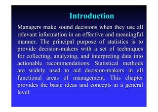 Introduction
Managers make sound decisions when they use allManagers make sound decisions when they use all
relevant information in an effective and meaningfulrelevant information in an effective and meaningful
manner. The principal purpose of statistics is tomanner. The principal purpose of statistics is to
provide decisionprovide decision--makers with a set of techniquesmakers with a set of techniques
for collecting, analyzing, and interpreting data intofor collecting, analyzing, and interpreting data into
actionable recommendations. Statistical methodsactionable recommendations. Statistical methods
are widely used to aid decisionare widely used to aid decision--makers in allmakers in all
functional areas of management. This chapterfunctional areas of management. This chapter
provides the basic ideas and concepts at a generalprovides the basic ideas and concepts at a general
level.level.
 