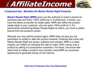 Click Here To Receive Your Free Ebook Now! 3 important tips - Monetize On Master Resale Right Products:  Master Resale Right (MRR)  gives you the authority to resell a product to someone else and retain 100% profit over it. Furthermore, it means, you have the liberty to transfer its resale rights. MRR also offers the product resale rights to your customer, who too earns 100% profit on it. For permanently transferring Master Resale Rights to others, you have to obtain license from the product's author. Although you may sell the product again, MRR does not give you the permission to modify or alter the product contents. Products that come with Master Resale Right are ezines, software and e-books. MRR is a sales magnet, as it offers an individual the right to make 100% money over a product by selling it to prospective customers. For those, who know little about how to create a product may consider using MRR as a business opportunity to generate money on the Internet. 