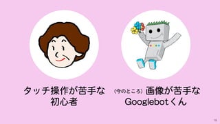 15
（今のところ）画像が苦手な
Googlebotくん
タッチ操作が苦手な
初心者
 