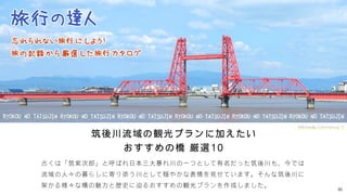 95
筑後川流域の観光プランに加えたい
おすすめの橋 厳選10
古くは「筑紫次郎」と呼ばれ日本三大暴れ川の一つとして有名だった筑後川も、今では
流域の人々の暮らしに寄り添う川として穏やかな表情を見せています。そんな筑後川に
架かる様々な橋の魅力と歴史に迫るおすすめの観光プランを作成しました。
Wikimedia Commonsより
 