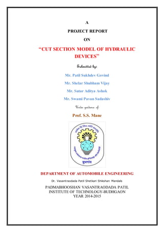 A
PROJECT REPORT
ON
“CUT SECTION MODEL OF HYDRAULIC
DEVICES”
Submitted by:
Mr. Patil Sukhdev Govind
Mr. Shelar Shubham Vijay
Mr. Sutar Aditya Ashok
Mr. Swami Pavan Sadashiv
Under guidance of-
Prof. S.S. Mane
DEPARTMENT OF AUTOMOBILE ENGINEERING
Dr. Vasantraodada Patil Shetkari Shikshan Mandals
PADMABHOOSHAN VASANTRAODADA PATIL
INSTITUTE OF TECHNOLOGY-BUDHGAON
YEAR 2014-2015
 
