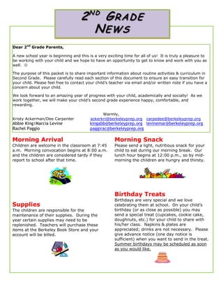 Dear 2nd
Grade Parents,
A new school year is beginning and this is a very exciting time for all of us! It is truly a pleasure to
be working with your child and we hope to have an opportunity to get to know and work with you as
well. 
The purpose of this packet is to share important information about routine activities & curriculum in
Second Grade. Please carefully read each section of this document to ensure an easy transition for
your child. Please feel free to contact your child’s teacher via email and/or written note if you have a
concern about your child.
We look forward to an amazing year of progress with your child, academically and socially! As we
work together, we will make your child’s second grade experience happy, comfortable, and
rewarding.
Warmly,
Kristy Ackerman/Dee Carpenter ackerkri@berkeleyprep.org carpedee@berkeleyprep.org
Abbie King/Marcia Levine kingabb@berkeleyprep.org levinemar@berkeleyprep.org
Rachel Paggio paggirac@berkeleyprep.org
Morning Arrival
Children are welcome in the classroom at 7:45
a.m. Morning convocation begins at 8:00 a.m.
and the children are considered tardy if they
report to school after that time.
Morning Snack
Please send a light, nutritious snack for your
child to eat during our morning break. Our
lunch hour begins at 12:00 p.m., so by mid-
morning the children are hungry and thirsty.
Supplies
The children are responsible for the
maintenance of their supplies. During the
year certain supplies may need to be
replenished. Teachers will purchase these
items at the Berkeley Book Store and your
account will be billed.
Birthday Treats
Birthdays are very special and we love
celebrating them at school. On your child’s
birthday (or as close as possible) you may
send a special treat (cupcakes, cookie cake,
doughnuts, etc.) for your child to share with
his/her class. Napkins & plates are
appreciated; drinks are not necessary. Please
give advance notice (one day notice is
sufficient) when you want to send in the treat.
Summer birthdays may be scheduled as soon
as you would like.
2N D
GRADE
NEWS
 