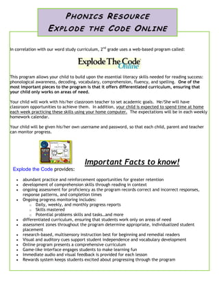 In correlation with our word study curriculum, 2nd
grade uses a web-based program called:
This program allows your child to build upon the essential literacy skills needed for reading success:
phonological awareness, decoding, vocabulary, comprehension, fluency, and spelling. One of the
most important pieces to the program is that it offers differentiated curriculum, ensuring that
your child only works on areas of need.
Your child will work with his/her classroom teacher to set academic goals. He/She will have
classroom opportunities to achieve them. In addition, your child is expected to spend time at home
each week practicing these skills using your home computer. The expectations will be in each weekly
homework calendar.
Your child will be given his/her own username and password, so that each child, parent and teacher
can monitor progress.
Important Facts to know!
Explode the Code provides:
 abundant practice and reinforcement opportunities for greater retention
 development of comprehension skills through reading in context
 ongoing assessment for proficiency as the program records correct and incorrect responses,
response patterns, and completion times
 Ongoing progress monitoring includes:
o Daily, weekly, and monthly progress reports
o Skills mastered
o Potential problems skills and tasks…and more
 differentiated curriculum, ensuring that students work only on areas of need
 assessment zones throughout the program determine appropriate, individualized student
placement
 research-based, multisensory instruction best for beginning and remedial readers
 Visual and auditory cues support student independence and vocabulary development
 Online program presents a comprehensive curriculum
 Game-like interface engages students to make learning fun
 Immediate audio and visual feedback is provided for each lesson
 Rewards system keeps students excited about progressing through the program
PHON IC S RESO UR CE
EXP LO DE T H E CODE ON LI NE
 
