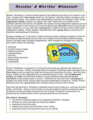 Readers’ Workshop is a research-based approach that addresses the needs of all students in the
class. It begins with a focus lesson where we, the teachers, explicitly model a strategy or skill.
After the focus lesson, the students read independently to practice the strategy or skill. During
independent reading, students are reading “just-right” books that are matched to their
individual abilities and interests. We confer with students during independent reading to be sure
they are successful in their practice or to provide one on one instruction around any particular
needs. Sometimes, we may work with a small group of students who have similar needs during
independent reading. Finally, Readers’ Workshop ends with a group share to summarize the
important understandings of the lesson.
Reading strategies are “in the head” problem solving processes. Reading strategies are tools for
decoding and understanding what you read. Our strategy instruction helps students develop,
access, and apply these strategies independently. Some examples of strategies your child will
learn about include the following:
 Retelling
 Creating sensory images
 Making connections
 Asking questions
 Inferring
 Determining importance
 Summarizing
 Synthesizing
----------------------------------------------------------------------------------------------------------------
Writers’ Workshop is an approach to writing instruction that also addresses the needs of all
students in the class. Writers’ Workshop follows the Readers’ Workshop model and begins with a
focus lesson where we explicitly model the process and conventions of writing. After the focus
lesson, students write independently for an extended period of time. During independent
writing, we confer with individual students to assess progress and provide one on one
instruction to help students grow as writers. Sometimes we may work with a small group of
students who share similar writing needs during the independent writing time. Finally, Writers’
Workshop ends with a group share where students discuss and share their writing.
Instruction during Writers’ Workshop is organized around units of study (e.g., personal narrative,
poetry, nonfiction). During a unit of study, we may ask students to write in a particular genre,
or practice writing techniques related to the unit of study, but specific writing topics are
selected by the students based on their personal experiences and interests.
Why Writers’ Workshop?
 The Writers’ Workshop supports and complements Readers’ Workshop
 Writing craft and conventions are explicitly modeled
 Assessment drives instruction
 Students have choice and ownership in their writing
 Experiences foster self-expression and a love of writing
READ ER S ’ & WRIT ER S ’ WOR K S HO P
 