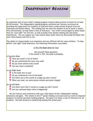 An important part of your child’s reading program involves daily practice at home for at least
20-30 minutes. The independent reading program reinforces our literacy curriculum by
providing the opportunity for students to read and share a wide variety of genre from our
classroom and school library. The reading that we want the children to do at home is meant,
first and foremost, to help foster a love of literature. Your child is encouraged to select books
that are “just right” for him/her, as well as books from shared reading and read aloud
experiences. You can support our class lessons about book choice by discussing the books that
your child chooses with him or her.
The ability to choose books is an important and very difficult skill for many children. To help
define “just right” book selections, the following information is provided.
Is This The Right Book for You?
Ask yourself these questions.
If the answer is YES, the book is probably:
A Vacation Book
Have you read it a lot of times?
Do you understand the story very well?
Do you know almost every word?
Can you read it smoothly?
A Just Right Book
Is the book new to you?
Do you understand a lot of the book?
Are there just a few words on a page you don’t know?
When you read, are some places smooth and some choppy?
An Up-Hill Book
Are there more than 5 words on a page you don’t know?
Are you confused about what is happening?
We will instruct and conference with your child about his/her independent reading
selections and goals. This relates to the 2nd
grade reading curriculum and our work to empower
students to monitor personal reading progress. Our goal is to foster a love of literature for all
students. We look forward to celebrating reading this school year!
IND EP ENDEN T READI N G
 