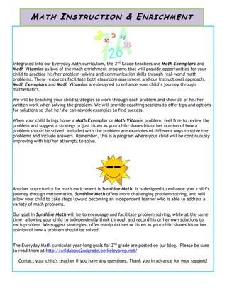 Integrated into our Everyday Math curriculum, the 2nd
Grade teachers use Math Exemplars and
Math Vitamins as two of the math enrichment programs that will provide opportunities for your
child to practice his/her problem-solving and communication skills through real-world math
problems. These resources facilitate both classroom assessment and our instructional approach.
Math Exemplars and Math Vitamins are designed to enhance your child’s journey through
mathematics.
We will be teaching your child strategies to work through each problem and show all of his/her
written work when solving the problem. We will provide coaching sessions to offer tips and options
for solutions so that he/she can rework examples to find success.
When your child brings home a Math Exemplar or Math Vitamin problem, feel free to review the
problem and suggest a strategy or just listen as your child shares his or her opinion of how a
problem should be solved. Included with the problem are examples of different ways to solve the
problems and include answers. Remember, this is a program where your child will be continuously
improving with his/her attempts to solve.
Another opportunity for math enrichment is Sunshine Math. It is designed to enhance your child’s
journey through mathematics. Sunshine Math offers more challenging problem solving, and will
allow your child to take steps toward becoming an independent learner who is able to address a
variety of math problems.
Our goal in Sunshine Math will be to encourage and facilitate problem solving, while at the same
time, allowing your child to independently think through and record his or her own solutions to
each problem. We suggest strategies, offer manipulatives or listen as your child shares his or her
opinion of how a problem should be solved.
The Everyday Math curricular year-long goals for 2nd
grade are posted on our blog. Please be sure
to read them at http://wildabout2ndgrade.berkeleyprep.net/
Contact your child's teacher if you have any questions. Thank you in advance for your support!
MA TH INS T RUC TION & EN RIC HMEN T
 