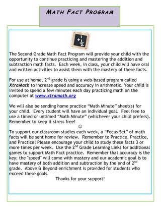 The Second Grade Math Fact Program will provide your child with the
opportunity to continue practicing and mastering the addition and
subtraction math facts. Each week, in class, your child will have oral
and written activities to assist them with the mastery of these facts.
For use at home, 2nd
grade is using a web-based program called
XtraMath to increase speed and accuracy in arithmetic. Your child is
invited to spend a few minutes each day practicing math on the
computer at www.xtramath.org
We will also be sending home practice “Math Minute” sheet(s) for
your child. Every student will have an individual goal. Feel free to
use a timed or untimed “Math Minute” (whichever your child prefers).
Remember to keep it stress free!

To support our classroom studies each week, a “Focus Set” of math
facts will be sent home for review. Remember to Practice, Practice,
and Practice! Please encourage your child to study these facts 3 or
more times per week. Use the 2nd
Grade Learning Links for additional
games to support Math Fact practice. Remember that accuracy is the
key; the "speed" will come with mastery and our academic goal is to
have mastery of both addition and subtraction by the end of 2nd
grade. Above & Beyond enrichment is provided for students who
exceed these goals.
Thanks for your support!
MA TH FAC T PR O GRAM
 