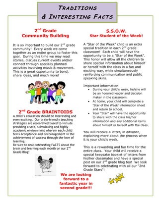 2nd
Grade
Community Building
It is so important to build our 2nd
grade
community! Every week we come
together as an entire group to foster this
goal. During this time we may read
stories, discuss current events and/or
connect through specially planned
activities involving music & movement.
This is a great opportunity to bond,
share ideas, and much more!
2nd
Grade BRAINTOIDS
A child’s education should be interesting and
even exciting. Our brain-friendly teaching
strategies are researched based to include
providing a safe, stimulating and highly
academic environment wherein each child
feels acceptance and encouragement in the
achievement of success through the love of
learning.
Be sure to read interesting FACTS about the
brain and learning each month on our 2nd
Grade Blog!
S.S.O.W.
Star Student of the Week!
A "Star of the Week" child is an extra
special tradition in each 2nd
grade
classroom! Each child will have the
opportunity to be a "Star of the Week".
This honor will allow all the children to
share special information about himself
or herself with the class in a fun and
exciting way, while simultaneously
reinforcing communication and public
speaking skills.
Important information:
 During your child's week, he/she will
be an honored leader and decision
maker in the classroom.
 At home, your child will complete a
'Star of the Week' information sheet
and return to school.
 Your "Star" will have the opportunity
to share with the class his/her
information and any additional items
about himself or herself with the class.
You will receive a letter, in advance,
explaining more about the process when
it is your child’s week.
This is a rewarding and fun time for the
entire class. Your child will receive a
special keepsake booklet of letters from
his/her classmates and have a special
post on our 2nd
grade blog too! We look
forward to celebrating with all our "2nd
Grade Stars"!
TRADI TIO N S
& INT ER ES T ING FAC T S
We are looking
forward to a
fantastic year in
second grade!!!
 
