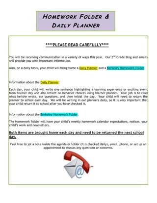 ****PLEASE READ CAREFULLY****
You will be receiving communication in a variety of ways this year. Our 2nd
Grade Blog and emails
will provide you with important information.
Also, on a daily basis, your child will bring home a Daily Planner and a Berkeley Homework Folder.
Information about the Daily Planner:
Each day, your child will write one sentence highlighting a learning experience or exciting event
from his/her day and also reflect on behavior choices using his/her planner. Your job is to read
what he/she wrote, ask questions, and then initial the day. Your child will need to return the
planner to school each day. We will be writing in our planners daily, so it is very important that
your child return it to school after you have checked it.
Information about the Berkeley Homework Folder:
The Homework Folder will have your child’s weekly homework calendar expectations, notices, your
child’s work and newsletters.
Both items are brought home each day and need to be returned the next school
day.
Feel free to jot a note inside the agenda or folder (it is checked daily), email, phone, or set up an
appointment to discuss any questions or concerns.
HOMEWOR K FO LD ER &
DAI LY PLA N NER
 