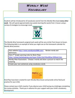 Students will be introduced to 10 vocabulary words from the Wordly Wise book every other
week. We will spend approximately two weeks learning the words from 1 lesson using a
variety of strategies to encourage recall.
The Wordly Wise homework assigned each week will be very similar from lesson to lesson.
The following table is an example of what you might see on the homework calendar for
Wordly Wise practice:
Visit website http://www.wordlywise3000.com/ Review words and
definitions
Visit 2nd
Grade Learning Links for Brain Flips:
http://school.berkeleyprep.org/lower/llinks/2nd/WordWise/WWise2.htm
Wordly Wise Illustrations - Choose 2 words and draw a picture to match the
meaning
Create your own sentences using vocabulary words
BrainFlips have been created for each Wordly Wise lesson and provide online flashcard
practice for your child.
Please contact your child’s teacher if you observe your child having any challenges completing
the review activities. Thank you in advance for your support with your child’s vocabulary
development.
WO RDL Y WI SE
VOCA BULAR Y
 
