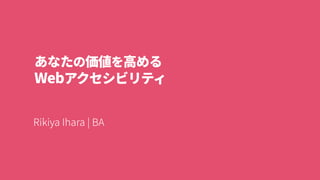 あなたの価値を高める
Webアクセシビリティ
Rikiya Ihara | BA
 