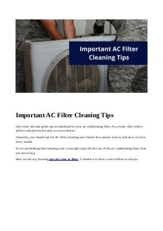 Important AC Filter Cleaning Tips
Over time, dirt and grime get accumulated in your air conditioning filter. As a result, they restrict
airflow and prevent the unit to cool as before.
Generally, you should opt for AC filter cleaning once before the summer arrives, and once or twice
every month.
If you are thinking that running water is enough to get the dirt out of the air conditioning filter, then
you are wrong.
Here are the top cleaning tips for your ac filter. Consider it to have a cool airflow as always.
 
