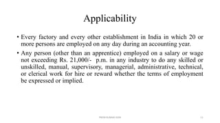 Applicability
• Every factory and every other establishment in India in which 20 or
more persons are employed on any day during an accounting year.
• Any person (other than an apprentice) employed on a salary or wage
not exceeding Rs. 21,000/- p.m. in any industry to do any skilled or
unskilled, manual, supervisory, managerial, administrative, technical,
or clerical work for hire or reward whether the terms of employment
be expressed or implied.
PREM KUMAR SONI 11
 