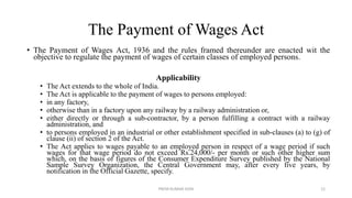 The Payment of Wages Act
• The Payment of Wages Act, 1936 and the rules framed thereunder are enacted wit the
objective to regulate the payment of wages of certain classes of employed persons.
Applicability
• The Act extends to the whole of India.
• The Act is applicable to the payment of wages to persons employed:
• in any factory,
• otherwise than in a factory upon any railway by a railway administration or,
• either directly or through a sub-contractor, by a person fulfilling a contract with a railway
administration, and
• to persons employed in an industrial or other establishment specified in sub-clauses (a) to (g) of
clause (ii) of section 2 of the Act.
• The Act applies to wages payable to an employed person in respect of a wage period if such
wages for that wage period do not exceed Rs.24,000/- per month or such other higher sum
which, on the basis of figures of the Consumer Expenditure Survey published by the National
Sample Survey Organization, the Central Government may, after every five years, by
notification in the Official Gazette, specify.
PREM KUMAR SONI 12
 