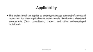 Applicability
• The professional tax applies to employees (wage earners) of almost all
industries. It's also applicable to professionals like doctors, chartered
accountants (CAs), consultants, traders, and other self-employed
individuals.
PREM KUMAR SONI 15
 