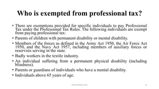 Who is exempted from professional tax?
• There are exemptions provided for specific individuals to pay Professional
Tax under the Professional Tax Rules. The following individuals are exempt
from paying professional tax:
• Parents of children with permanent disability or mental disability.
• Members of the forces as defined in the Army Act 1950, the Air Force Act
1950, and the Navy Act 1957, including members of auxiliary forces or
reservists serving in the state.
• Badly workers in the textile industry.
• An individual suffering from a permanent physical disability (including
blindness).
• Parents or guardians of individuals who have a mental disability.
• Individuals above 65 years of age.
PREM KUMAR SONI 16
 