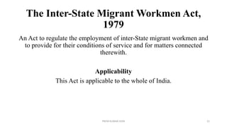 The Inter-State Migrant Workmen Act,
1979
An Act to regulate the employment of inter-State migrant workmen and
to provide for their conditions of service and for matters connected
therewith.
Applicability
This Act is applicable to the whole of India.
PREM KUMAR SONI 21
 