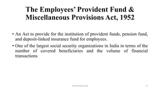 The Employees’ Provident Fund &
Miscellaneous Provisions Act, 1952
• An Act to provide for the institution of provident funds, pension fund,
and deposit-linked insurance fund for employees.
• One of the largest social security organizations in India in terms of the
number of covered beneficiaries and the volume of financial
transactions
PREM KUMAR SONI 22
 