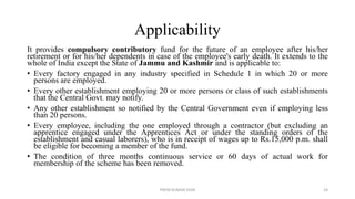 Applicability
It provides compulsory contributory fund for the future of an employee after his/her
retirement or for his/her dependents in case of the employee's early death. It extends to the
whole of India except the State of Jammu and Kashmir and is applicable to:
• Every factory engaged in any industry specified in Schedule 1 in which 20 or more
persons are employed.
• Every other establishment employing 20 or more persons or class of such establishments
that the Central Govt. may notify.
• Any other establishment so notified by the Central Government even if employing less
than 20 persons.
• Every employee, including the one employed through a contractor (but excluding an
apprentice engaged under the Apprentices Act or under the standing orders of the
establishment and casual laborers), who is in receipt of wages up to Rs.15,000 p.m. shall
be eligible for becoming a member of the fund.
• The condition of three months continuous service or 60 days of actual work for
membership of the scheme has been removed.
PREM KUMAR SONI 24
 